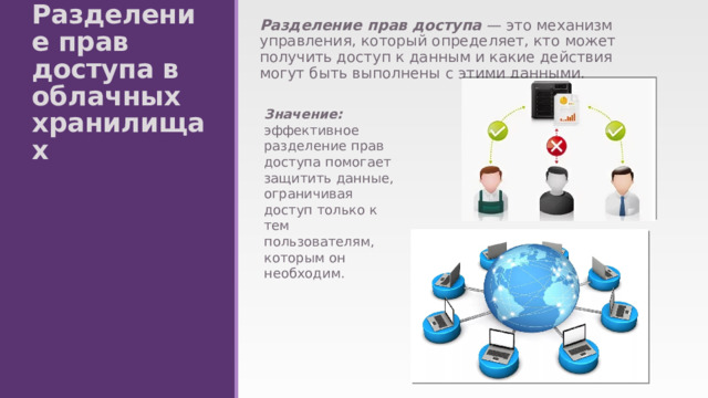 Разделение прав доступа — это механизм управления, который определяет, кто может получить доступ к данным и какие действия могут быть выполнены с этими данными. Разделение прав доступа в облачных хранилищах Значение: эффективное разделение прав доступа помогает защитить данные, ограничивая доступ только к тем пользователям, которым он необходим. 
