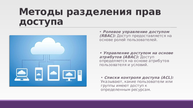 Методы разделения прав доступа • Ролевое управление доступом (RBAC): Доступ предоставляется на основе ролей пользователей.  • Управление доступом на основе атрибутов (ABAC): Доступ определяется на основе атрибутов пользователя и условий. • Списки контроля доступа (ACL): Указывают, какие пользователи или группы имеют доступ к определенным ресурсам. 