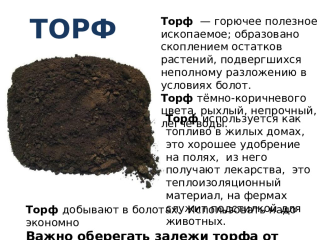 торф Торф — горючее полезное ископаемое; образовано скоплением остатков растений, подвергшихся неполному разложению в условиях болот. Торф тёмно-коричневого цвета, рыхлый, непрочный, легче воды. Торф используется как топливо в жилых домах, это хорошее удобрение на полях, из него получают лекарства, это теплоизоляционный материал, на фермах служит подстилкой для животных. Торф добывают в болотах. Использовать надо экономно Важно оберегать залежи торфа от пожаров. 