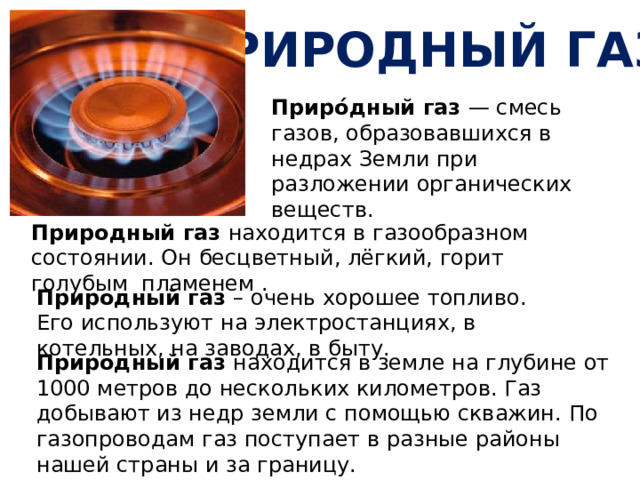 Природный газ Приро́дный газ — смесь газов, образовавшихся в недрах Земли при разложении органических веществ. Природный газ находится в газообразном состоянии. Он бесцветный, лёгкий, горит голубым пламенем . Природный газ – очень хорошее топливо.  Его используют на электростанциях, в котельных, на заводах, в быту. Природный газ находится в земле на глубине от 1000 метров до нескольких километров. Газ добывают из недр земли с помощью скважин. По газопроводам газ поступает в разные районы нашей страны и за границу. 