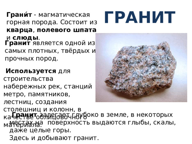 Гранит Грани́т - магматическая горная порода. Состоит из кварца , полевого шпата и слюды . Гранит является одной из самых плотных, твёрдых и прочных пород.  Используется для строительства набережных рек, станций метро, памятников, лестниц, создания столешниц и колонн, в качестве облицовочного материала. ааа  Гранит залегает глубоко в земле, в некоторых местах на поверхность выдаются глыбы, скалы, даже целые горы. Здесь и добывают гранит.  
