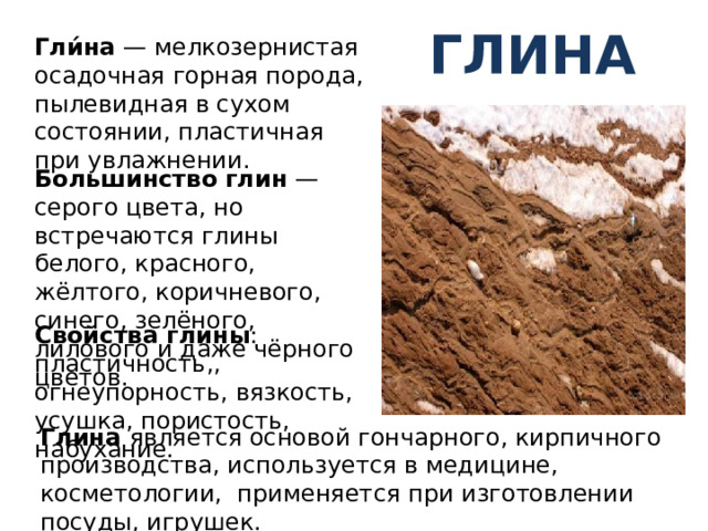 Глина Гли́на — мелкозернистая осадочная горная порода, пылевидная в сухом состоянии, пластичная при увлажнении. Большинство  глин — серого цвета, но встречаются глины белого, красного, жёлтого, коричневого, синего, зелёного, лилового и даже чёрного цветов. Свойства глины : пластичность,, огнеупорность, вязкость, усушка, пористость, набухание. Глина является основой гончарного, кирпичного производства, используется в медицине, косметологии, применяется при изготовлении посуды, игрушек. 
