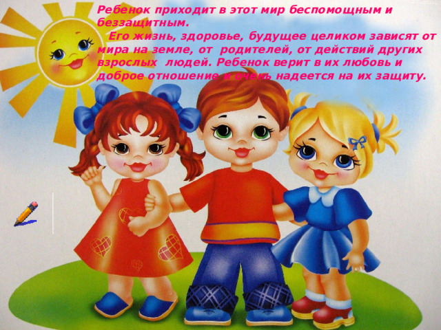 Ребенок приходит в этот мир беспомощным и беззащитным.  Его жизнь, здоровье, будущее целиком зависят от мира на земле, от родителей, от действий других взрослых людей. Ребенок верит в их любовь и доброе отношение и очень надеется на их защиту.    