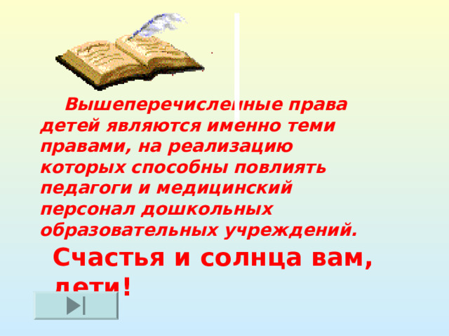  Вышеперечисленные права детей являются именно теми правами, на реализацию которых способны повлиять педагоги и медицинский персонал дошкольных образовательных учреждений.   Счастья и солнца вам, дети! 