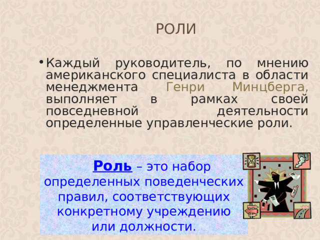 РОЛИ Каждый руководитель, по мнению американского специалиста в области менеджмента Генри Минцберга, выполняет в рамках своей повседневной деятельности определенные управленческие роли.  Роль – это набор определенных поведенческих правил, соответствующих конкретному учреждению или должности.  