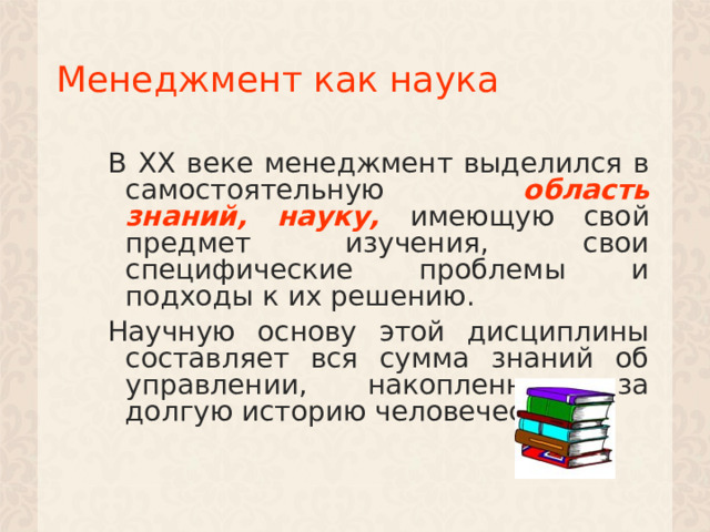 Менеджмент как наука В XX веке менеджмент выделился в самостоятельную область знаний, науку,  имеющую свой предмет изучения, свои специфические проблемы и подходы к их решению. Научную основу этой дисциплины составляет вся сумма знаний об управлении, накопленная за долгую историю человечества. 1 