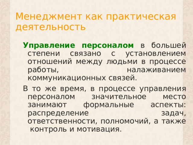 Менеджмент как практическая деятельность Управление персоналом в большей степени связано с установлением отношений между людьми в процессе работы, налаживанием коммуникационных связей. В то же время, в процессе управления персоналом значительное место занимают формальные аспекты: распределение задач, ответственности, полномочий, а также контроль и мотивация. 1 
