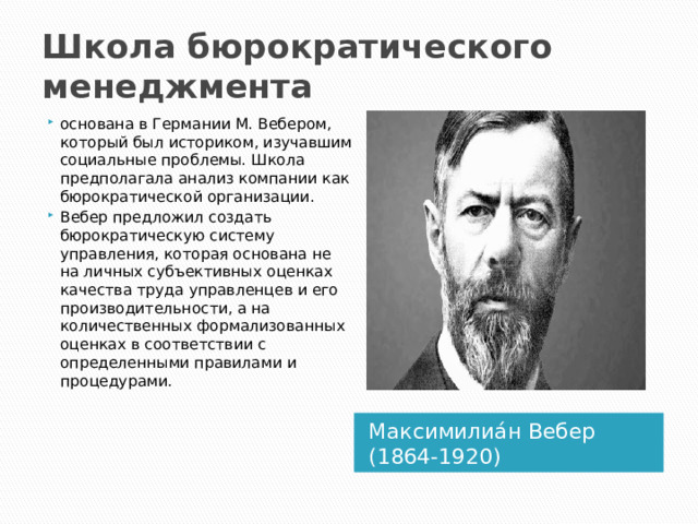 Школа бюрократического менеджмента основана в Германии М. Вебером, который был историком, изучавшим социальные проблемы. Школа предполагала анализ компании как бюрократической организации. Вебер предложил создать бюрократическую систему управления, которая основана не на личных субъективных оценках качества труда управленцев и его производительности, а на количественных формализованных оценках в соответствии с определенными правилами и процедурами. Максимилиа́н Вебер (1864-1920) 1 