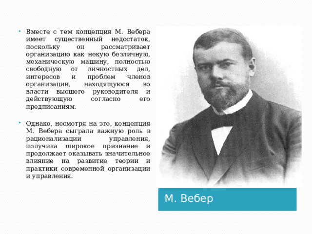 Вместе с тем концепция М. Вебера имеет существенный недостаток, поскольку он рассматривает организацию как некую безличную, механическую машину, полностью свободную от личностных дел, интересов и проблем членов организации, находящуюся во власти высшего руководителя и действующую согласно его предписаниям. Однако, несмотря на это, концепция М. Вебера сыграла важную роль в рационализации управления, получила широкое признание и продолжает оказывать значительное влияние на развитие теории и практики современной организации и управления. М. Вебер 1 