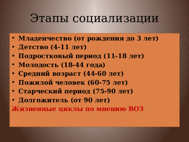 Этапы социализации Младенчество (от рождения до 3 лет) Детство (4-11 лет) Подростковый период (11-18 лет) Молодость (18-44 года) Средний возраст (44-60 лет) Пожилой человек (60-75 лет) Старческий период (75-90 лет) Долгожитель (от 90 лет) Жизненные циклы по мнению ВОЗ 