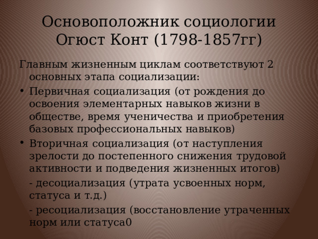 Основоположник социологии Огюст Конт (1798-1857гг) Главным жизненным циклам соответствуют 2 основных этапа социализации: Первичная социализация (от рождения до освоения элементарных навыков жизни в обществе, время ученичества и приобретения базовых профессиональных навыков) Вторичная социализация (от наступления зрелости до постепенного снижения трудовой активности и подведения жизненных итогов)  - десоциализация (утрата усвоенных норм, статуса и т.д.)  - ресоциализация (восстановление утраченных норм или статуса0 