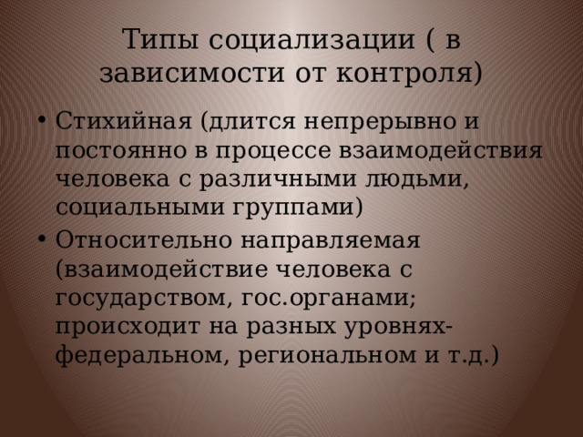 Типы социализации ( в зависимости от контроля) Стихийная (длится непрерывно и постоянно в процессе взаимодействия человека с различными людьми, социальными группами) Относительно направляемая (взаимодействие человека с государством, гос.органами; происходит на разных уровнях-федеральном, региональном и т.д.) 