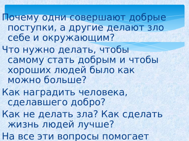 Почему одни совершают добрые поступки, а другие делают зло себе и окружающим? Что нужно делать, чтобы самому стать добрым и чтобы хороших людей было как можно больше? Как наградить человека, сделавшего добро? Как не делать зла? Как сделать жизнь людей лучше? На все эти вопросы помогает ответить этика. 