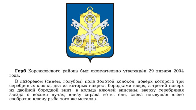  Герб Корсаковского района был окончательно утверждён 29 января 2004 года.  В лазоревом (синем, голубом) поле золотой колокол, поверх которого три серебряных ключа, два из которых накрест бородками вверх, а третий поверх их двойной бородкой вниз; в кольца ключей вписаны: вверху серебряная звезда о восьми лучах, внизу справа ветвь ели, слева плывущая влево сообразно ключу рыба того же металла. 