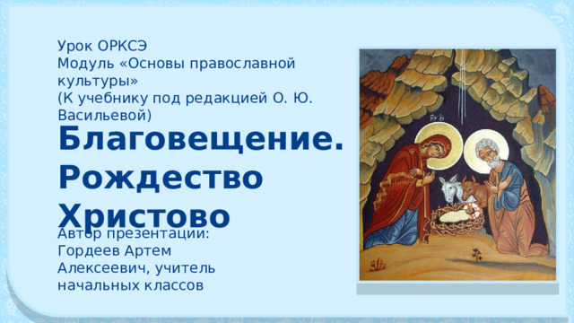 Урок ОРКСЭ Модуль «Основы православной культуры» (К учебнику под редакцией О. Ю. Васильевой) Благовещение. Рождество Христово Автор презентации: Гордеев Артем Алексеевич, учитель начальных классов 