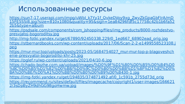 Использованные ресурсы https://sun7-17.userapi.com/impg/uWbI_k7Yy1f_QvkeDVoy9xg_ZwvZkGpaGbFIrA/mD15FE5SSi8.jpg?size=810x1080&quality=95&sign=1ea84296fdf5c17758c42b1b6fa522b5&type=album https://psdsale.com/components/com_jshopping/files/img_products/8000-rozhdestvo-presvjatoj-bogoroditsy.jpg http://img-fotki.yandex.ru/get/67890/92450338.229/0_1ed667_68902ead_orig.jpg https://stbernardbooks.com/wp-content/uploads/2017/06/Scan-2-2-e1499558523108.jpeg https://mur-mur.top/uploads/posts/2023-05/1684754027_mur-mur-top-p-blagoveshchenie-presvyatoi-bogoroditsi-khr-25.jpg https://pglef.ru/wp-content/uploads/2021/04/10-6.jpg https://chado-bozhe.com.ua/upload/images/%D0%9F%D1%80%D0%B5%D0%B4%D0%BC%D0%B5%D1%82%D0%B8/%D0%9C%D0%B0%D0%BB%D1%8F%D1%82%D0%BA%D0%BE/%D0%A1%D0%BB%D0%B0%D0%B9%D0%B430-1.jpg https://img-fotki.yandex.ru/get/194835/374871492.af/0_1c591b_2755d73d_orig https://irecommend.ru/sites/default/files/imagecache/copyright1/user-images/1666212/3sDpByZH9dhGG98goHwmw.jpg 