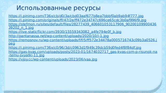 Использованные ресурсы https://i.pinimg.com/736x/cb/d0/3a/cbd03aaf677b8ea7bbbf0ab9ab94f777.jpg https://i.pinimg.com/originals/ff/47/2e/ff472e34747c696ce65cdc3b0af996f9.jpg https://stefmon.ru/sites/default/files/28277439_406601053117906_9020010990043639202_n_1.jpg https://live.staticflickr.com/3930/15559343082_a4fe794e0f_b.jpg http://pantanassa.net/wp-content/uploads/2020/10/i-1.jpg https://remosnov.ru/wp-content/uploads/f/f/5/ff572e34478a0005716743c09b3a0526.jpeg https://i.pinimg.com/736x/c0/96/3d/c0963d1f949c39dcb59d0fed4f8f84df.jpg https://gas-kvas.com/uploads/posts/2023-01/1674032717_gas-kvas-com-p-risunok-na-temu-svyatki-11.jpg https://vjoy.cc/wp-content/uploads/2023/06/vaa.jpg 
