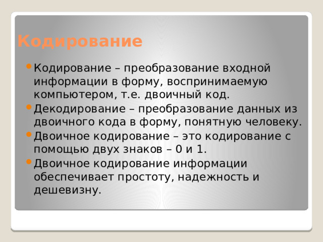 Кодирование Кодирование – преобразование входной информации в форму, воспринимаемую компьютером, т.е. двоичный код. Декодирование – преобразование данных из двоичного кода в форму, понятную человеку. Двоичное кодирование – это кодирование с помощью двух знаков – 0 и 1. Двоичное кодирование информации обеспечивает простоту, надежность и дешевизну. 
