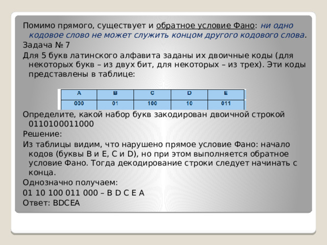 Помимо прямого, существует и обратное условие Фано :   ни одно кодовое слово не может служить концом другого кодового слова . Задача № 7 Для 5 букв латинского алфавита заданы их двоичные коды (для некоторых букв – из двух бит, для некоторых – из трех). Эти коды представлены в таблице: Определите, какой набор букв закодирован двоичной строкой 0110100011000 Решение: Из таблицы видим, что нарушено прямое условие Фано: начало кодов (буквы В и Е, С и D), но при этом выполняется обратное условие Фано. Тогда декодирование строки следует начинать с конца. Однозначно получаем: 01 10 100 011 000 – В D С Е А Ответ: ВDСЕА 