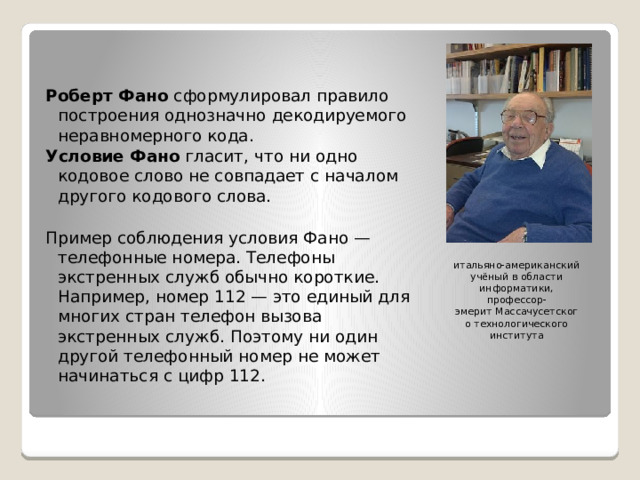 Роберт Фано  сформулировал правило построения однозначно декодируемого неравномерного кода. Условие Фано  гласит, что ни одно кодовое слово не совпадает с началом другого кодового слова. Пример соблюдения условия Фано — телефонные номера. Телефоны экстренных служб обычно короткие. Например, номер 112 — это единый для многих стран телефон вызова экстренных служб. Поэтому ни один другой телефонный номер не может начинаться с цифр 112. итальяно-американский учёный в области информатики, профессор-эмерит Массачусетского технологического института 