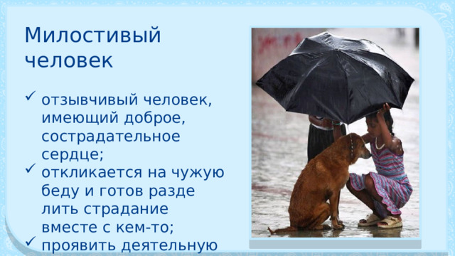 Милостивый человек отзывчивый человек, имеющий доброе, сострадатель­ное сердце; отклика­ется на чужую беду и готов разде­лить страдание вместе с кем-то; проявить дея­тельную любовь к человеку, которому сейчас плохо. 