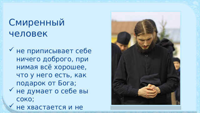 Смиренный человек не приписывает себе ничего доброго, при­нимая всё хорошее, что у него есть, как подарок от Бога; не думает о себе вы­соко; не хвастается и не кичится своими успе­хами. 