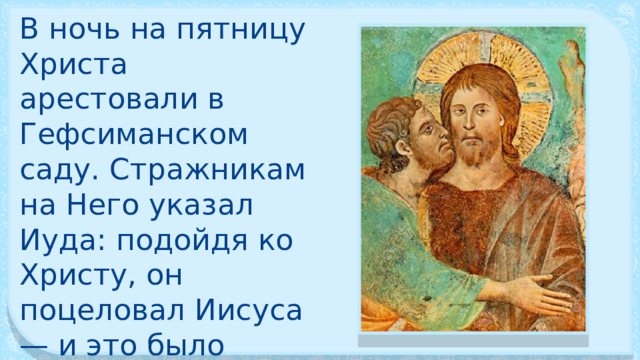 В ночь на пятницу Христа арестовали в Гефси­манском саду. Стражникам на Него указал Иуда: подойдя ко Христу, он поцеловал Иисуса — и это было знаком для воинов. 