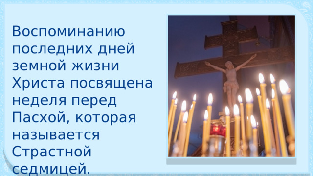 Воспоминанию последних дней земной жизни Христа посвящена неделя пе­ред Пасхой, которая называется Страстной седмицей. 