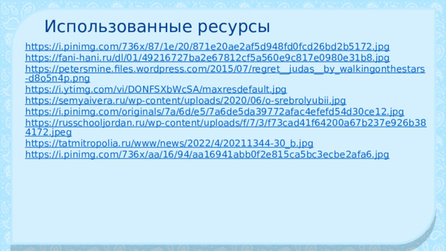 Использованные ресурсы https://i.pinimg.com/736x/87/1e/20/871e20ae2af5d948fd0fcd26bd2b5172.jpg https://fani-hani.ru/dl/01/49216727ba2e67812cf5a560e9c817e0980e31b8.jpg https://petersmine.files.wordpress.com/2015/07/regret__judas__by_walkingonthestars-d8o5n4p.png https://i.ytimg.com/vi/DONFSXbWcSA/maxresdefault.jpg https://semyaivera.ru/wp-content/uploads/2020/06/o-srebrolyubii.jpg https://i.pinimg.com/originals/7a/6d/e5/7a6de5da39772afac4efefd54d30ce12.jpg https://russchooljordan.ru/wp-content/uploads/f/7/3/f73cad41f64200a67b237e926b384172.jpeg https://tatmitropolia.ru/www/news/2022/4/20211344-30_b.jpg https://i.pinimg.com/736x/aa/16/94/aa16941abb0f2e815ca5bc3ecbe2afa6.jpg 