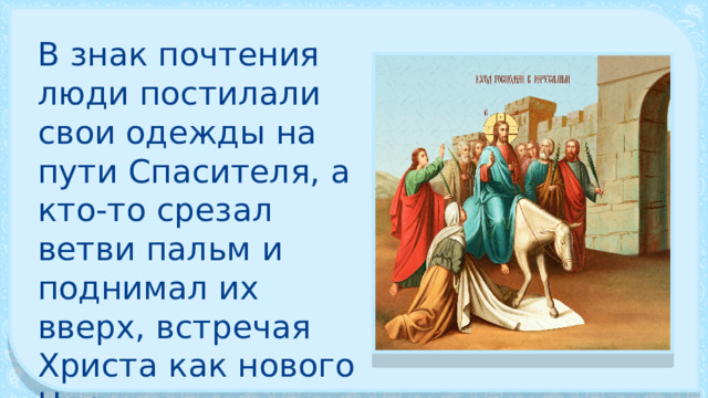 В знак почтения люди постилали свои одежды на пути Спасителя, а кто-то срезал ветви пальм и поднимал их вверх, встречая Христа как нового Царя. 