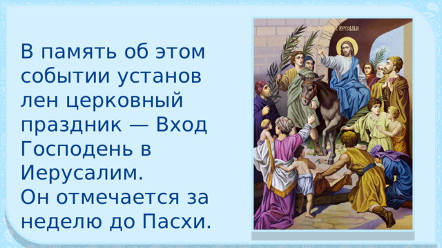 В память об этом событии установ­лен церковный праздник — Вход Господень в Иерусалим. Он отмечается за неделю до Пасхи. 