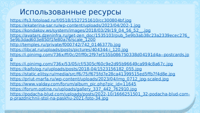 Использованные ресурсы https://fs3.fotoload.ru/f/0518/1527251610/cc300804bf.jpg https://ekaterina-sar.ru/wp-content/uploads/2023/04/202-1.jpg https://kondakov.ws/system/images/2018/03/29/19_04_56_52__.jpg https://avatars.dzeninfra.ru/get-zen_doc/1535103/pub_5e9b3ab38c23a2339ecec276_5e9b3dad603e850f1fe80a76/scale_1200 http://temples.ru/private/f000742/742_0146377b.jpg https://libcat.ru/uploads/posts/pictures/404344-i_120.jpg https://i.pinimg.com/736x/ff/0c/2f/ff0c2f97ef155b086750338d04191d4a--postcards.jpg https://i.pinimg.com/736x/53/05/cf/5305cf60c9e2d95b96649ca994c8a67c.jpg https://kaifolog.ru/uploads/posts/2018-04/1523156182_055.jpg https://static.elitsy.ru/media/src/f6/75/f675fd7e28ca41399515ed5ffb7f4d8e.jpg https://priut-marfa.ru/wp-content/uploads/2023/04/img_0712_jpg-scaled.jpg https://www.valday.com/forum/album_pic.php?pic_id=11645 https://forum.optina.ru/uploads/gallery_337_442_762910.jpg https://podacha-blud.com/uploads/posts/2022-10/1666251501_32-podacha-blud-com-p-prazdnichnii-stol-na-paskhu-2021-foto-34.jpg 