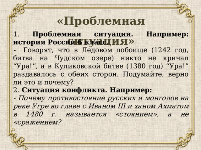 «Проблемная ситуация»   1. Проблемная ситуация. Например: история России 6 класс. - Говорят, что в Ледовом побоище (1242 год, битва на Чудском озере) никто не кричал “Ура!”, а в Куликовской битве (1380 год) “Ура!” раздавалось с обеих сторон. Подумайте, верно ли это и почему? 2. Ситуация конфликта. Например: - Почему противостояние русских и монголов на реке Угре во главе с Иваном III и ханом Ахматом в 1480 г. называется «стоянием», а не «сражением? 