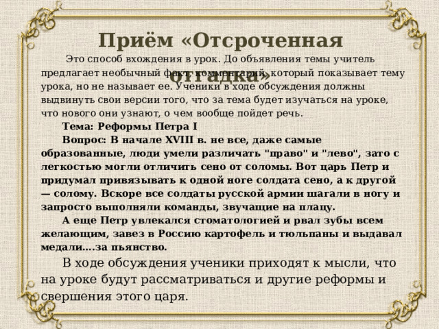 Приём «Отсроченная отгадка»  Это способ вхождения в урок. До объявления темы учитель предлагает необычный факт, комментарий, который показывает тему урока, но не называет ее. Ученики в ходе обсуждения должны выдвинуть свои версии того, что за тема будет изучаться на уроке, что нового они узнают, о чем вообще пойдет речь.  Тема: Реформы Петра I Вопрос: В начале XVIII в. не все, даже самые образованные, люди умели различать 