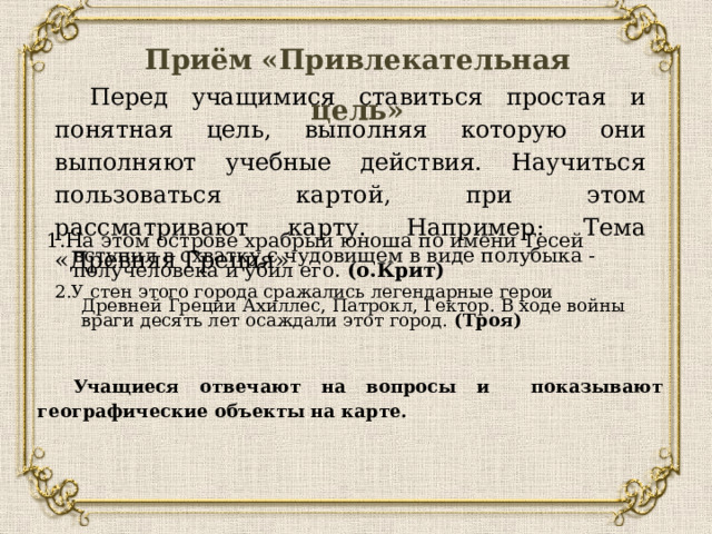 Учащиеся отвечают на вопросы и показывают географические объекты на карте. 2.У стен этого города сражались легендарные герои Древней Греции Ахиллес, Патрокл, Гектор. В ходе войны враги десять лет осаждали этот город.  (Троя) Приём «Привлекательная цель» Перед учащимися ставиться простая и понятная цель, выполняя которую они выполняют учебные действия. Научиться пользоваться картой, при этом рассматривают карту. Например: Тема «Древняя Греция»    1.На этом острове храбрый юноша по имени Тесей вступил в схватку с чудовищем в виде полубыка - получеловека и убил его.  (о.Крит) 