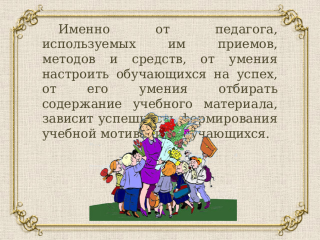  Именно от педагога, используемых им приемов, методов и средств, от умения настроить обучающихся на успех, от его умения отбирать содержание учебного материала, зависит успешность формирования учебной мотивации обучающихся. 