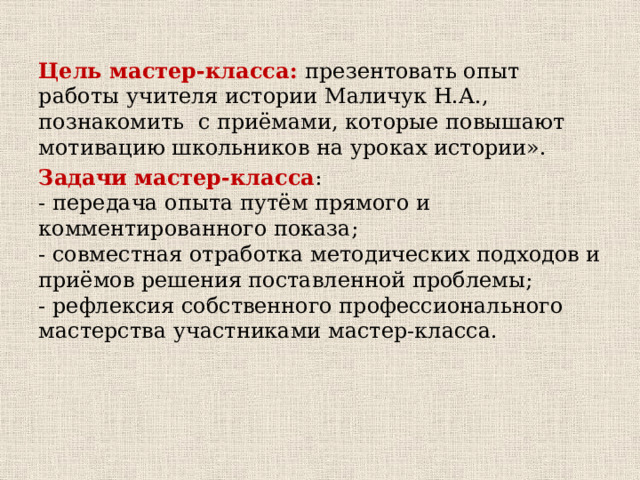  Цель мастер-класса: презентовать опыт работы учителя истории Маличук Н.А., познакомить  с приёмами, которые повышают мотивацию школьников на уроках истории». Задачи мастер-класса :  - передача опыта путём прямого и комментированного показа;  - совместная отработка методических подходов и приёмов решения поставленной проблемы;  - рефлексия собственного профессионального мастерства участниками мастер-класса.   