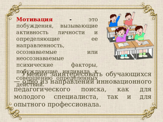 Мотивация - это побуждения, вызывающие активность личности и определяющие ее направленность, осознаваемые или неосознаваемые психические факторы, побуждающие индивида к совершению определенных действий. Умение заинтересовать обучающихся — одно из направлений инновационного педагогического поиска, как для молодого специалиста, так и для опытного профессионала. 