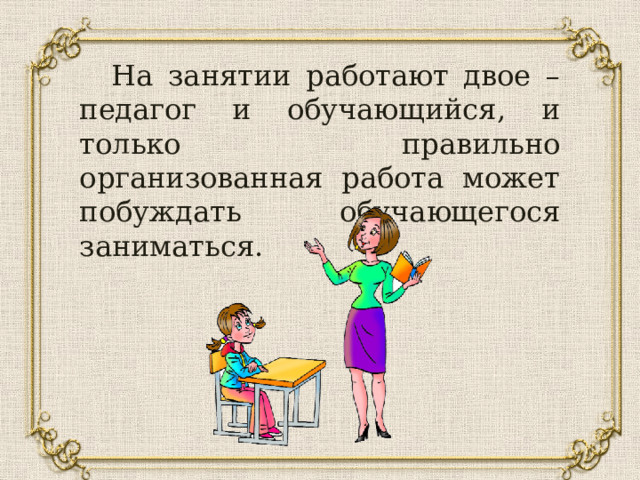  На занятии работают двое – педагог и обучающийся, и только правильно организованная работа может побуждать обучающегося заниматься. 