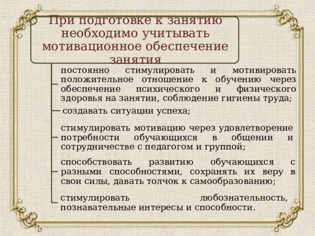 При подготовке к занятию необходимо учитывать мотивационное обеспечение занятия постоянно стимулировать и мотивировать положительное отношение к обучению через обеспечение психического и физического здоровья на занятии, соблюдение гигиены труда; создавать ситуации успеха; стимулировать мотивацию через удовлетворение потребности обучающихся в общении и сотрудничестве с педагогом и группой; способствовать развитию обучающихся с разными способностями, сохранять их веру в свои силы, давать толчок к самообразованию; стимулировать любознательность, познавательные интересы и способности. 