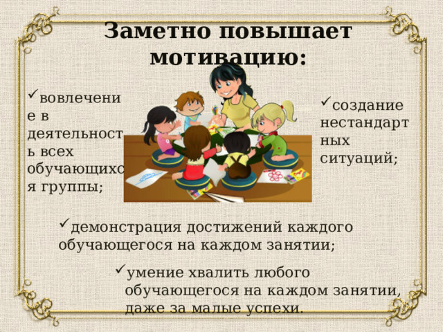 Заметно повышает мотивацию: вовлечение в деятельность всех обучающихся группы; создание нестандартных ситуаций; демонстрация достижений каждого обучающегося на каждом занятии; умение хвалить любого обучающегося на каждом занятии, даже за малые успехи. умение хвалить любого обучающегося на каждом занятии, даже за малые успехи. умение хвалить любого обучающегося на каждом занятии, даже за малые успехи. умение хвалить любого обучающегося на каждом занятии, даже за малые успехи. 