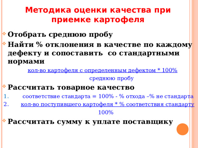 Методика оценки качества при приемке картофеля Отобрать среднюю пробу Найти % отклонения в качестве по каждому дефекту и сопоставить со стандартными нормами  кол-во картофеля с определенным дефектом * 100%  среднюю пробу Рассчитать товарное качество  1. соответствие стандарта = 100% - % отхода –% не стандарта  2. кол-во поступившего картофеля * % соответствия стандарту  100% Рассчитать сумму к уплате поставщику  