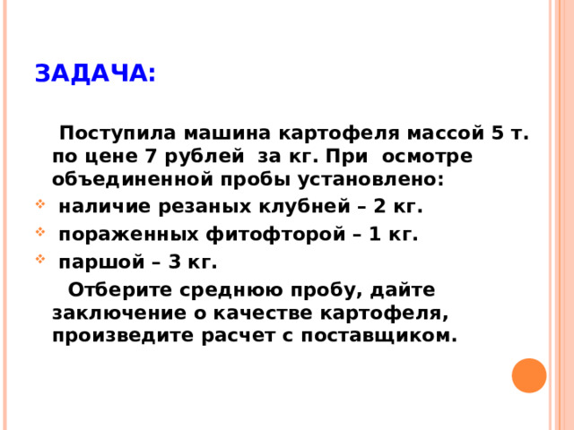 ЗАДАЧА:  Поступила машина картофеля массой 5 т. по цене 7 рублей за кг. При осмотре объединенной пробы установлено:  наличие резаных клубней – 2 кг.  пораженных фитофторой – 1 кг.  паршой – 3 кг.  Отберите среднюю пробу, дайте заключение о качестве картофеля, произведите расчет с поставщиком.  