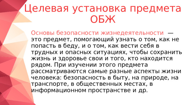  Целевая установка предмета ОБЖ    Основы безопасности жизнедеятельности   — это предмет, помогающий узнать о том, как не попасть в беду, и о том, как вести себя в трудных и опасных ситуациях, чтобы сохранить жизнь и здоровье свои и того, кто находится рядом. При изучении этого предмета рассматриваются самые разные аспекты жизни человека: безопасность в быту, на природе, на транспорте, в общественных местах, в информационном пространстве и др. 