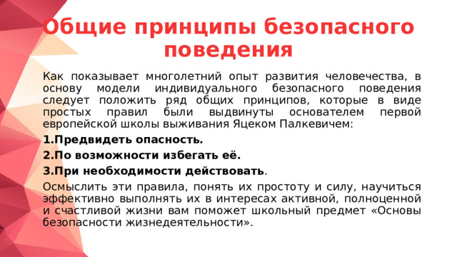 Общие принципы безопасного поведения  Как показывает многолетний опыт развития человечества, в основу модели индивидуального безопасного поведения следует положить ряд общих принципов, которые в виде простых правил были выдвинуты основателем первой европейской школы выживания Яцеком Палкевичем:  1.Предвидеть опасность.  2.По возможности избегать её.  3.При необходимости действовать .  Осмыслить эти правила, понять их простоту и силу, научиться эффективно выполнять их в интересах активной, полноценной и счастливой жизни вам поможет школьный предмет «Основы безопасности жизнедеятельности». 
