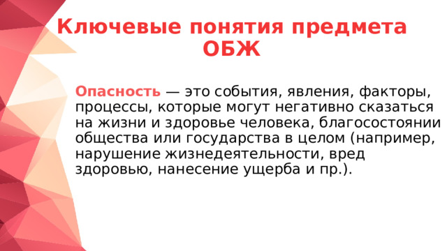 Ключевые понятия предмета ОБЖ  Опасность   — это события, явления, факторы, процессы, которые могут негативно сказаться на жизни и здоровье человека, благосостоянии общества или государства в целом (например, нарушение жизнедеятельности, вред здоровью, нанесение ущерба и пр.). 
