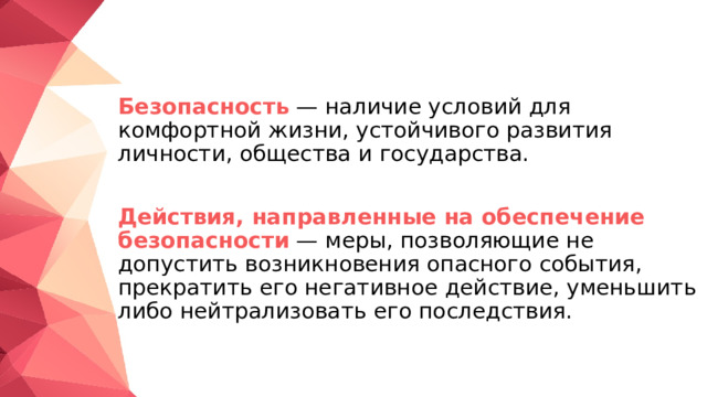  Безопасность  — наличие условий для комфортной жизни, устойчивого развития личности, общества и государства.  Действия, направленные на обеспечение безопасности  — меры, позволяющие не допустить возникновения опасного события, прекратить его негативное действие, уменьшить либо нейтрализовать его последствия. 