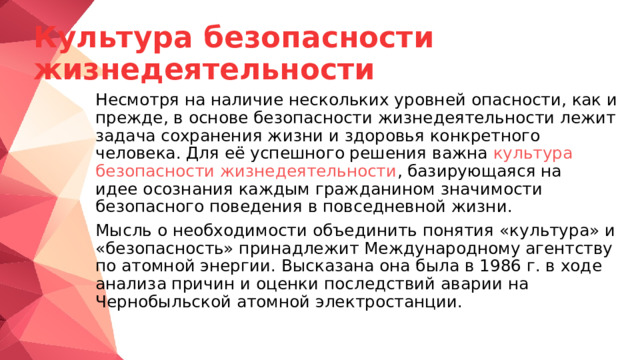 Культура безопасности жизнедеятельности  Несмотря на наличие нескольких уровней опасности, как и прежде, в основе безопасности жизнедеятельности лежит задача сохранения жизни и здоровья конкретного человека. Для её успешного решения важна  культура безопасности жизнедеятельности , базирующаяся на идее осознания каждым гражданином значимости безопасного поведения в повседневной жизни.  Мысль о необходимости объединить понятия «культура» и «безопасность» принадлежит Международному агентству по атомной энергии. Высказана она была в 1986 г. в ходе анализа причин и оценки последствий аварии на Чернобыльской атомной электростанции. 