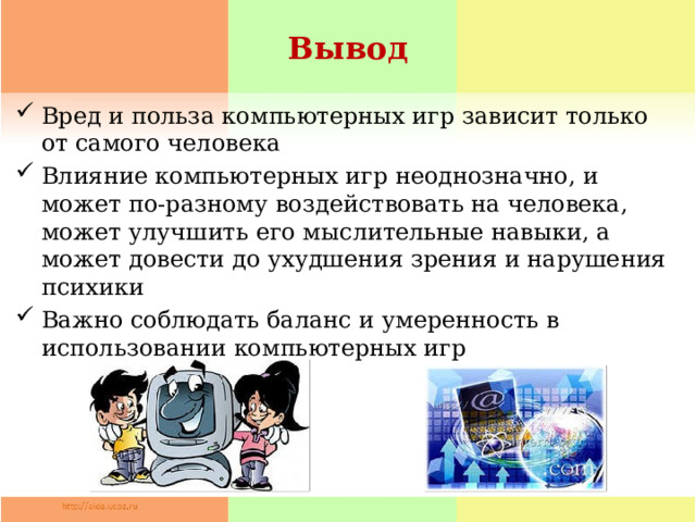 Вывод Вред и польза компьютерных игр зависит только от самого человека Влияние компьютерных игр неоднозначно, и может по-разному воздействовать на человека, может улучшить его мыслительные навыки, а может довести до ухудшения зрения и нарушения психики Важно соблюдать баланс и умеренность в использовании компьютерных игр 