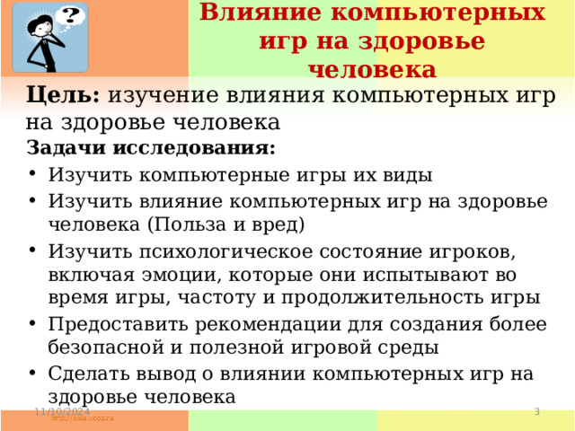Влияние компьютерных игр на здоровье человека Цель: изучение влияния компьютерных игр на здоровье человека Задачи исследования: Изучить компьютерные игры их виды Изучить влияние компьютерных игр на здоровье человека (Польза и вред) Изучить психологическое состояние игроков, включая эмоции, которые они испытывают во время игры, частоту и продолжительность игры Предоставить рекомендации для создания более безопасной и полезной игровой среды Сделать вывод о влиянии компьютерных игр на здоровье человека 11/10/2024  